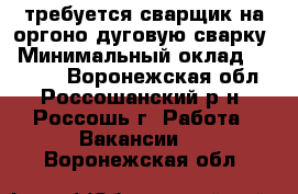 требуется сварщик на оргоно-дуговую сварку › Минимальный оклад ­ 25 000 - Воронежская обл., Россошанский р-н, Россошь г. Работа » Вакансии   . Воронежская обл.
